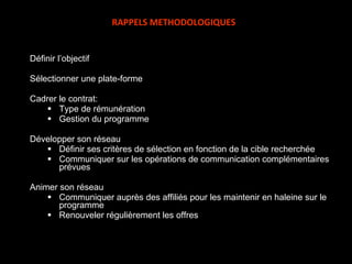 Définir l’objectif Sélectionner une plate-forme Cadrer le contrat: Type de rémunération Gestion du programme Développer son réseau Définir ses critères de sélection en fonction de la cible recherchée Communiquer sur les opérations de communication complémentaires prévues Animer son réseau Communiquer auprès des affiliés pour les maintenir en haleine sur le programme  Renouveler régulièrement les offres RAPPELS METHODOLOGIQUES 
