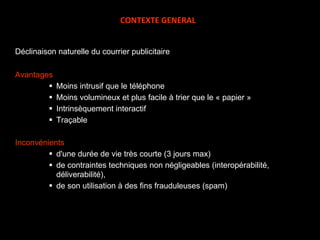 Déclinaison naturelle du courrier publicitaire Avantages Moins intrusif que le téléphone Moins volumineux et plus facile à trier que le « papier » Intrinsèquement interactif Traçable Inconvénients d'une durée de vie très courte (3 jours max) de contraintes techniques non négligeables (interopérabilité, déliverabilité), de son utilisation à des fins frauduleuses (spam) CONTEXTE GENERAL 