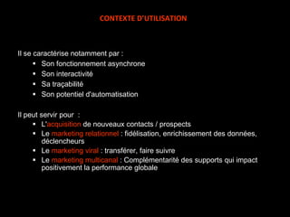 Il se caractérise notamment par : Son fonctionnement asynchrone Son interactivité Sa traçabilité Son potentiel d'automatisation Il peut servir pour  : L' acquisition  de nouveaux contacts / prospects Le  marketing relationnel  : fidélisation, enrichissement des données, déclencheurs Le  marketing viral  : transférer, faire suivre Le  marketing multicanal  : Complémentarité des supports qui impact positivement la performance globale CONTEXTE D’UTILISATION 
