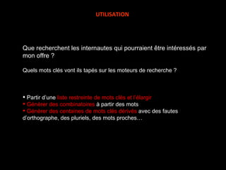 Que recherchent les internautes qui pourraient être intéressés par mon offre ? Quels mots clés vont ils tapés sur les moteurs de recherche ? Partir d’une  liste restreinte de mots clés et l’élargir Générer des combinatoires  à partir des mots Générer des centaines de mots clés dérivés  avec des fautes d’orthographe, des pluriels, des mots proches… UTILISATION 