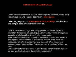 Lorsqu'un internaute clique sur une publicité (texte, bannière, vidéo, etc.), il est envoyé sur une page de destination :  landing page L a landing page est un  prolongement de la publicité . Elle doit donc être conçue pour favoriser la conversion.    Dans le secteur du voyage, une campagne de bannières faisant la promotion des séjours en République Dominicaine pourrait renvoyer sur une fiche produit dédiée à la destination en question. Il faut se demander qu'est-ce que l'on vend vraiment aux Internautes. Il ne s'agit pas uniquement de la destination mise en avant dans les bannières mais plus largement du rêve au soleil. C'est pourquoi la bannière pourra aussi rediriger l'internaute vers la rubrique "séjours au soleil".  La bannière est alors plus efficace et le taux de transformation meilleur car plus de destinations sont proposées au prospect BIEN CHOISIR SA LANDING PAGE 