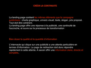 La landing page contient  les mêmes éléments que la campagne publicitaire  : charte graphique, univers visuel, texte, slogan, prix proposé. Tout doit être cohérent. La landing page offre une réponse à la publicité, une continuité de l'accroche, et ouvre sur le processus de transformation  Bien doser la qualité et la quantité d’information L'internaute qui clique sur une publicité a une attente particulière en termes d'information. La page de redirection doit donc répondre rapidement à cette attente. A savoir offrir une  information claire, directe et complète .  CRÉER LA CONTINUITE 
