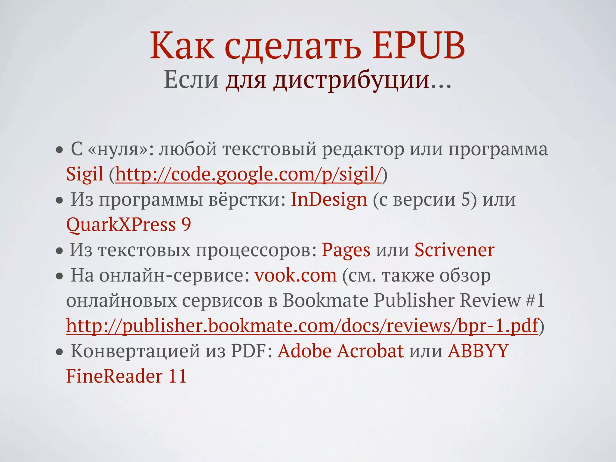 Как сделать EPUB
            Если для дистрибуции…

• С «нуля»: любой текстовый редактор или программа
 Sigil (http://code.google.com/p/sigil/)
• Из программы вёрстки: InDesign (с версии 5) или
 QuarkXPress 9
• Из текстовых процессоров: Pages или Scrivener
• На онлайн-сервисе: vook.com (см. также обзор
 онлайновых сервисов в Bookmate Publisher Review #1
 http://publisher.bookmate.com/docs/reviews/bpr-1.pdf)
• Конвертацией из PDF: Adobe Acrobat или ABBYY
 FineReader 11
 