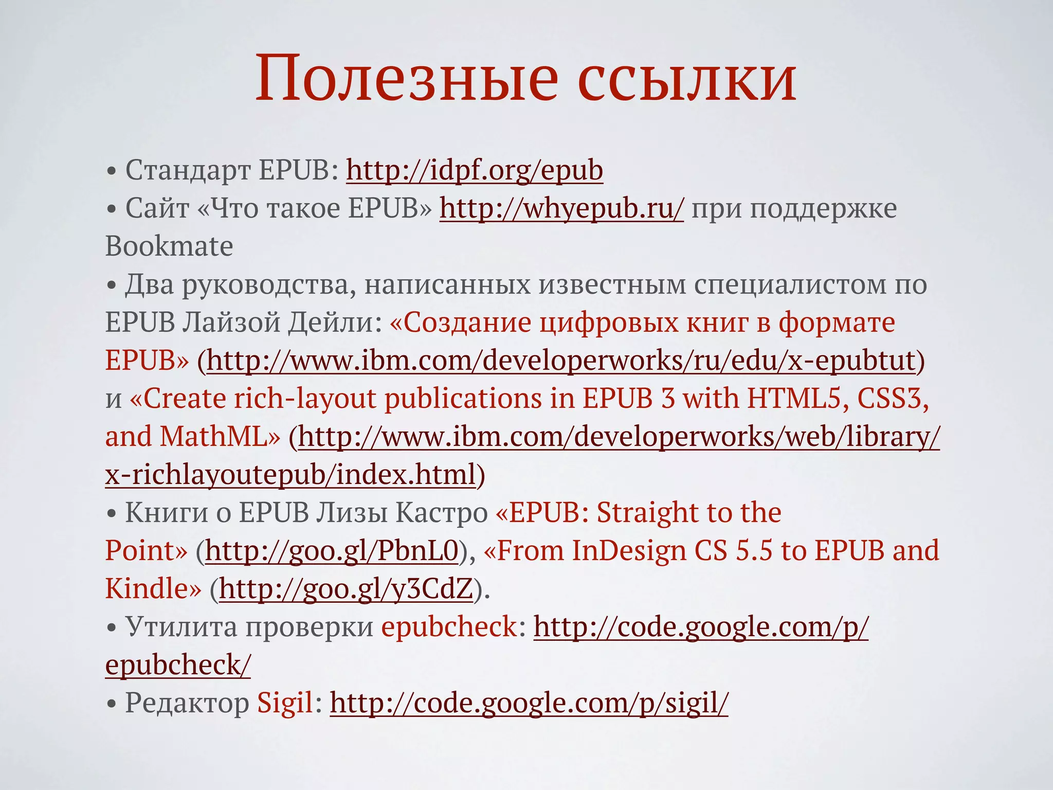 Полезные ссылки
• Стандарт EPUB: http://idpf.org/epub
• Сайт «Что такое EPUB» http://whyepub.ru/ при поддержке
Bookmate
• Два руководства, написанных известным специалистом по
EPUB Лайзой Дейли: «Создание цифровых книг в формате
EPUB» (http://www.ibm.com/developerworks/ru/edu/x-epubtut)
и «Create rich-layout publications in EPUB 3 with HTML5, CSS3,
and MathML» (http://www.ibm.com/developerworks/web/library/
x-richlayoutepub/index.html)
• Книги о EPUB Лизы Кастро «EPUB: Straight to the
Point» (http://goo.gl/PbnL0), «From InDesign CS 5.5 to EPUB and
Kindle» (http://goo.gl/y3CdZ).
• Утилита проверки epubcheck: http://code.google.com/p/
epubcheck/
• Редактор Sigil: http://code.google.com/p/sigil/
 