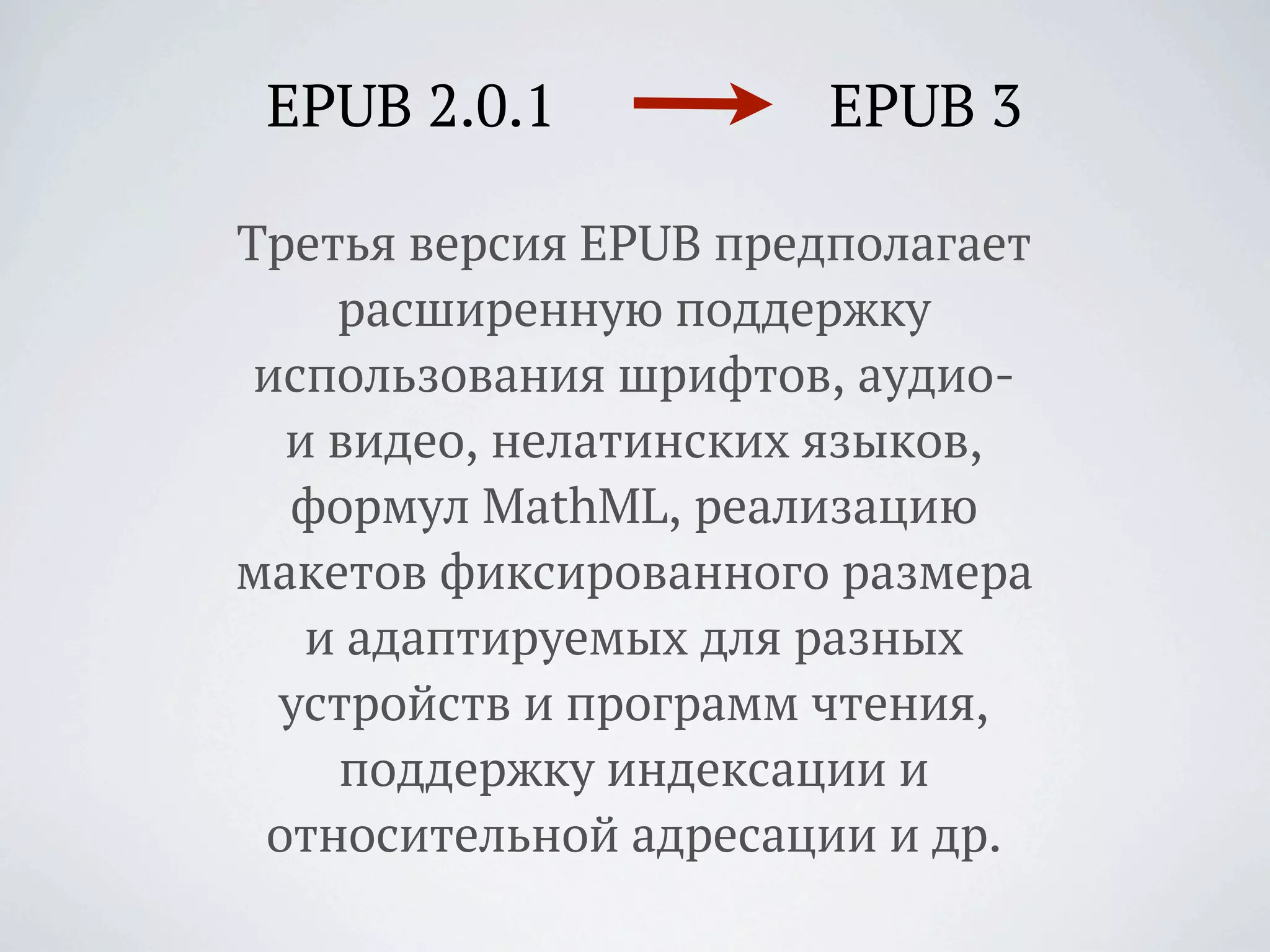 EPUB 2.0.1            EPUB 3

Третья версия EPUB предполагает
    расширенную поддержку
 использования шрифтов, аудио-
  и видео, нелатинских языков,
  формул MathML, реализацию
макетов фиксированного размера
   и адаптируемых для разных
  устройств и программ чтения,
    поддержку индексации и
 относительной адресации и др.
 
