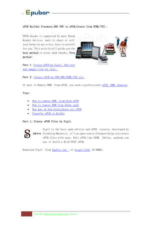 HTML/TXT..
ePUB Builder Freeware,DOC PDF to ePUB,Create from HTML/TXT..


EPUB ebooks is supported by most Ebook
Reader devices. want to share or sell
your books on any sites, here is usefull
for you. This article will guide you the
best method to creat epub ebooks, Free
method!
method

Part 1 Create ePUB by Sigil, Add text
     1:
and images line by line.

Part 2 Create ePUB by PDF/DOC/HTML/TXT etc.
     2:

If want to Remove DRM from ePUB, you need a professional ePUB DRM Removal.

Tips:

   •    How to remove DRM from Nook ePUB
   •    How to remove DRM from Adobe epub
   •    Hoe kan ik drm Verwijderen uit ePUB
   •    Transfer ePUB to Kindle

Part 1: Create ePUB files by Sigil.

                Sigil is the best epub editior and ePUB creator, developed by
                Strahinja Markovic, it's an open source freeware helps you create
                ePUB files with easy, Edit ePUB like HTML Editor, anybody can
                use it build a Rich-TEXT ePUB.

Download Sigil from Epubor.com            or Google Code (9.96Mb).




        Copyright: http://www.epubor.com | Epubor
 