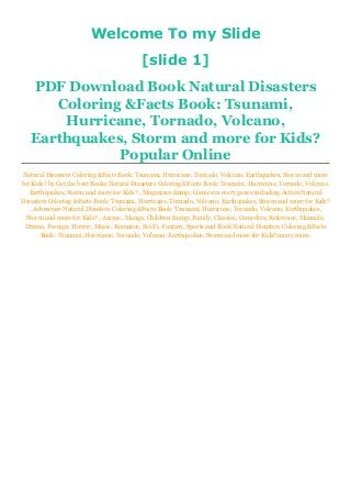 Welcome To my Slide
[slide 1]
PDF Download Book Natural Disasters
Coloring &Facts Book: Tsunami,
Hurricane, Tornado, Volcano,
Earthquakes, Storm and more for Kids?
Popular Online
Natural Disasters Coloring &Facts Book: Tsunami, Hurricane, Tornado, Volcano, Earthquakes, Storm and more
for Kids? by Get the best Books Natural Disasters Coloring &Facts Book: Tsunami, Hurricane, Tornado, Volcano,
Earthquakes, Storm and more for Kids? , Magazines &amp; Comics in every genre including Action Natural
Disasters Coloring &Facts Book: Tsunami, Hurricane, Tornado, Volcano, Earthquakes, Storm and more for Kids?
, Adventure Natural Disasters Coloring &Facts Book: Tsunami, Hurricane, Tornado, Volcano, Earthquakes,
Storm and more for Kids? , Anime , Manga, Children &amp; Family, Classics, Comedies, Reference, Manuals,
Drama, Foreign, Horror, Music, Romance, Sci-Fi, Fantasy, Sports and Book Natural Disasters Coloring &Facts
Book: Tsunami, Hurricane, Tornado, Volcano, Earthquakes, Storm and more for Kids? many more.
 
