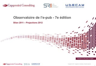 Observatoire de l’e-pub - 7e édition
Bilan 2011 – Projections 2012




                                                         Transform to the power of digital



                                  Copyright © 2011 Capgemini Consulting. All rights reserved.
                                                                                                1
 