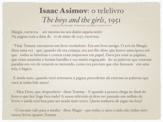 Isaac Asimov: o telelivro
                  The boys and the girls, 1951
                        citado por Gino Roncaglia - Tradução para o português J. Fernando Tavares


Margie, escreveu  até mesmo no seu diário aquela noite.
Na página com a data de 17 de maio de 2157, escreveu: 

 "Hoje Tommy encontrou um livro verdadeiro. Era um livro antigo. O avô da Margie
disse uma vez que, quando ele era criança, seu avô lhe disse que houve uma época em
que todas as histórias e contos eram impressos em papel. Dava pra virar as páginas,
que eram amarelas e faziam barulho e era muito engraçado ler as palavras que estavam
paradas em vez de estarem se movendo, como era previsto que elas ﬁzessem em uma
tela, é lógico. 

 E ainda mais, quando você retornava à página precedente ali estavam as palavras que
você já tinha lido antes! 

  .- Meu Deus, que desperdicio - disse Tommy. - E quando a pessoa chega no ﬁnal do
livro o que faz? Joga fora tudo? A nossa televisão já deve ter passado um milhão de
livros e ainda está boa para ser usada mais vezes. Quem sonharia de jogar ela fora?

 - O mesmo vale para a minha - disse Magie - que tinha 11 anos e aida não tinha visto
tantos livros quanto Tommy
 