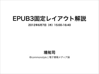 EPUB3固定レイアウト解説
  2012年6月7日（木）15:00-16:40




           境祐司
   @commonstyle ¦ 電子書籍メディア論
 