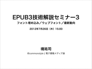 EPUB3技術解説セミナー3
フォント埋め込み／ウェブフォント／最新動向

    2012年7月26日（木）15:00




           境祐司
   @commonstyle ¦ 電子書籍メディア論
 