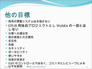 他の目標
 商用の閲覧システムは目指さない
 EPUB 用独自プロジェクトとし WebKit の一部とは
    しない
    仕様への適合性
    他の実装との互換性
    安定性
    性能
    セキュリティ
    ポータビリティ
    使いやすさ
    改造の容易さ
    IDPF のコントロールではなく、コミッタとレビューワによる
     公平な統制
2012/3/15     第七回  JEPA EPUB セミナー   10
 