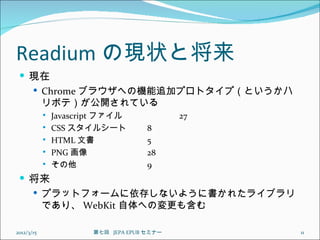 Readium の現状と将来
  現在
    Chrome ブラウザへの機能追加プロトタイプ（というかハ
     リボテ）が公開されている
               Javascript ファイル               27
               CSS スタイルシート           8
               HTML 文書               5
               PNG 画像                28
               その他                   9
  将来
    プラットフォームに依存しないように書かれたライブラリ
     であり、 WebKit 自体への変更も含む

2012/3/15               第七回  JEPA EPUB セミナー        11
 