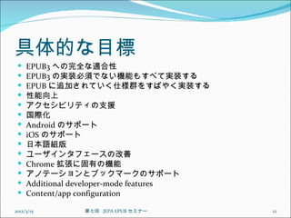 具体的な目標
    EPUB3 への完全な適合性
    EPUB3 の実装必須でない機能もすべて実装する
    EPUB に追加されていく仕様群をすばやく実装する
    性能向上
    アクセシビリティの支援
    国際化
    Android のサポート
    iOS のサポート
    日本語組版
    ユーザインタフェースの改善
    Chrome 拡張に固有の機能
    アノテーションとブックマークのサポート
    Additional developer-mode features
    Content/app configuration

2012/3/15      第七回  JEPA EPUB セミナー        12
 