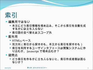 索引
  編集用ではない
    本文にどう索引情報を埋め込み、そこから索引を自動生成
     するかには立ち入らない
    索引語の並べ替えはスコープ外
  配布用
    HTML5 ベース
    双方向（索引から探すのも、本文から索引を探すのも）
    索引を利用するユーザインタフェースは閲覧システムに作
     り込むか、 Javascript で埋め込むか？
  疑問点
    どう索引を作るかに立ち入らないと、索引作成者側は困ら
     ないか？
2012/3/15   第七回  JEPA EPUB セミナー   3
 