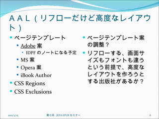 ＡＡＬ（リフローだけど高度なレイアウ
ト）
  ページテンプレート                                ページテンプレート案
    Adobe 案                                 の調整？
               IDPF のノートになる予定              リフローする、画面サ
        MS 案                                イズもフォントも違う
        Opera 案                             という前提で、高度な
        iBook Author                        レイアウトを作ろうと
  CSS Regions                               する出版社があるか？
  CSS Exclusions



2012/3/15            第七回  JEPA EPUB セミナー                  6
 