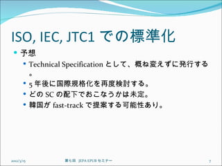 ISO, IEC, JTC1 での標準化
  予想
    Technical Specification として、概ね変えずに発行する
     。
    5 年後に国際規格化を再度検討する。
    どの SC の配下でおこなうかは未定。
    韓国が fast-track で提案する可能性あり。




2012/3/15   第七回  JEPA EPUB セミナー               7
 