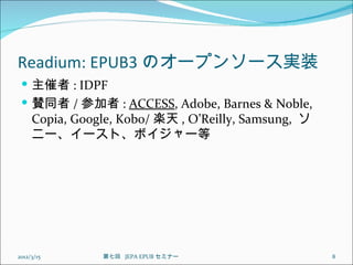 Readium: EPUB3 のオープンソース実装
  主催者 : IDPF
  賛同者 / 参加者 : ACCESS, Adobe, Barnes & Noble,
     Copia, Google, Kobo/ 楽天 , O’Reilly, Samsung, ソ
     ニー、イースト、ボイジャー等




2012/3/15       第七回  JEPA EPUB セミナー                   8
 