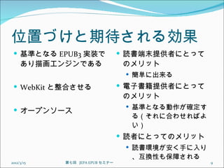位置づけと期待される効果
  基準となる EPUB3 実装で                 読書端末提供者にとって
     あり描画エンジンである                  のメリット
                                    簡単に出来る

  WebKit と整合させる                   電子書籍提供者にとって
                                  のメリット
                                    基準となる動作が確定す
  オープンソース
                                    る（それに合わせればよ
                                    い）
                                   読者にとってのメリット
                                    読書環境が安く手に入り
                                    、互換性も保障される
2012/3/15   第七回  JEPA EPUB セミナー                    9
 