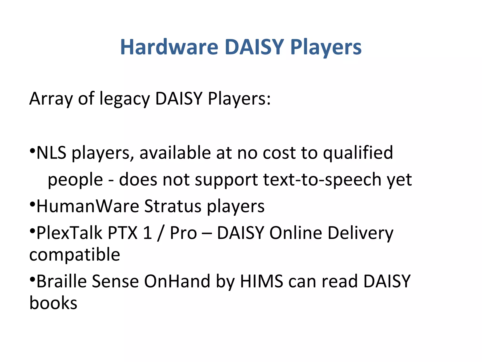 Hardware DAISY Players

Array of legacy DAISY Players:

•NLS players, available at no cost to qualified
  people - does not support text-to-speech yet
•HumanWare Stratus players
•PlexTalk PTX 1 / Pro – DAISY Online Delivery
compatible
•Braille Sense OnHand by HIMS can read DAISY
books
 