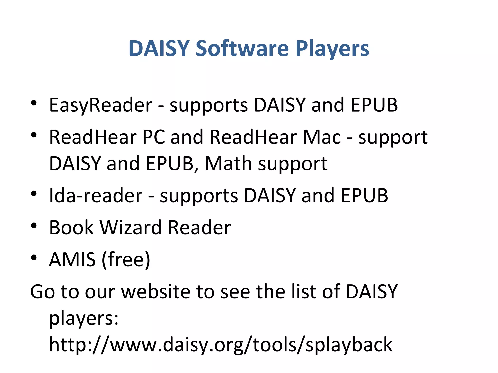 DAISY Software Players

• EasyReader - supports DAISY and EPUB
• ReadHear PC and ReadHear Mac - support
  DAISY and EPUB, Math support
• Ida-reader - supports DAISY and EPUB
• Book Wizard Reader
• AMIS (free)
Go to our website to see the list of DAISY
  players:
  http://www.daisy.org/tools/splayback
 