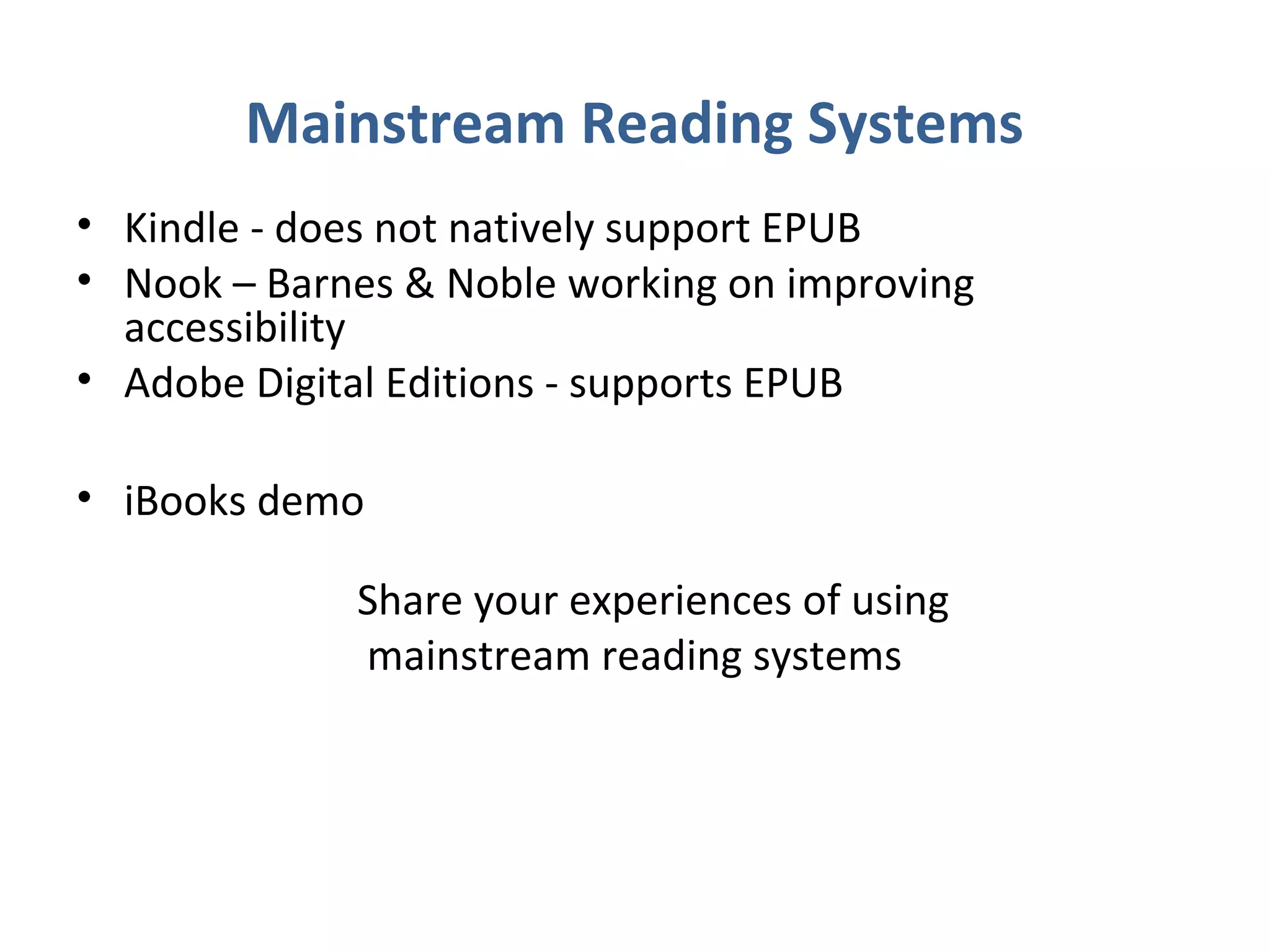 Mainstream Reading Systems
• Kindle - does not natively support EPUB
• Nook – Barnes & Noble working on improving
  accessibility
• Adobe Digital Editions - supports EPUB

• iBooks demo

             Share your experiences of using
             mainstream reading systems
 
