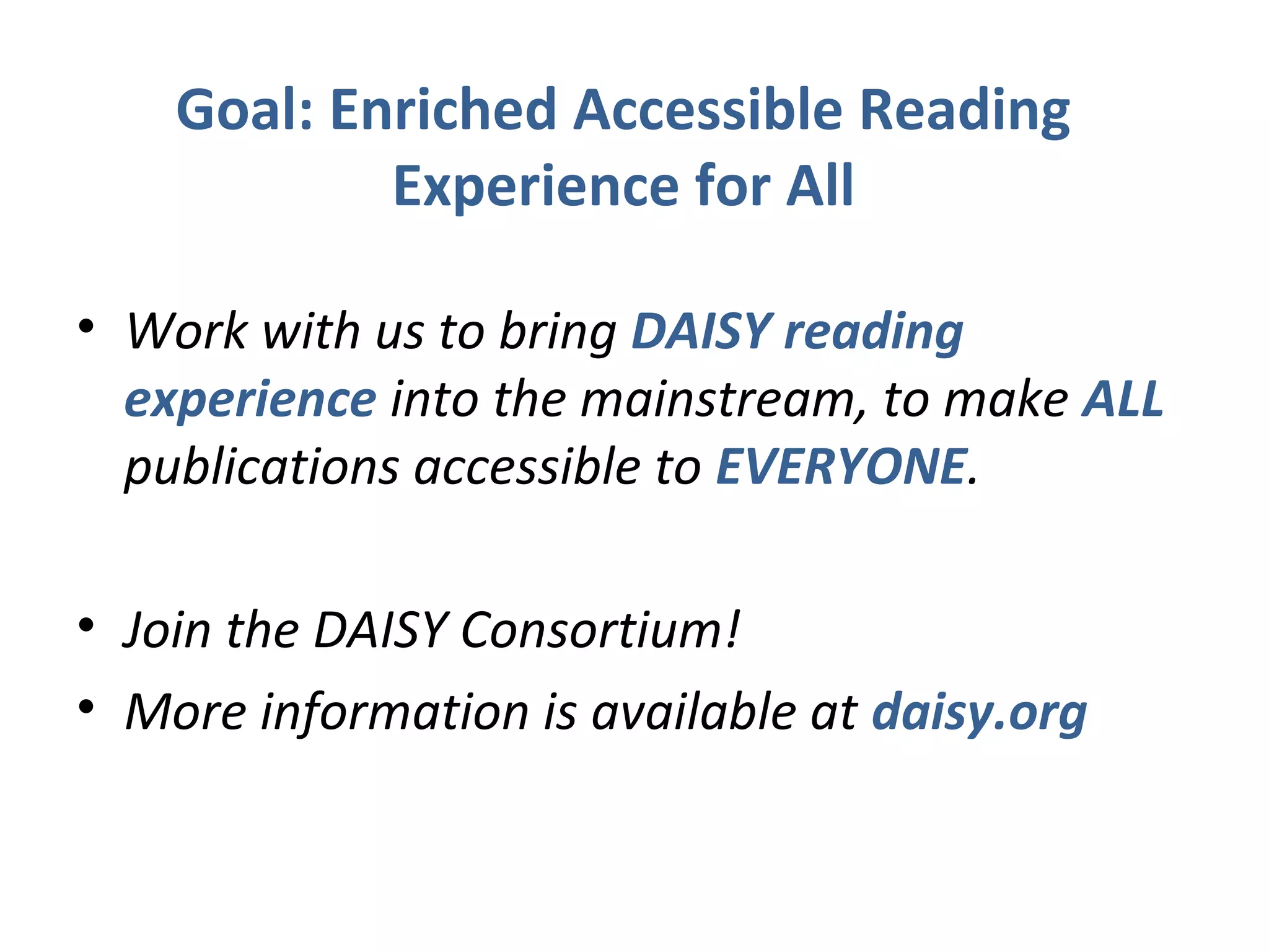 Goal: Enriched Accessible Reading
            Experience for All

• Work with us to bring DAISY reading
  experience into the mainstream, to make ALL
  publications accessible to EVERYONE.

• Join the DAISY Consortium!
• More information is available at daisy.org
 