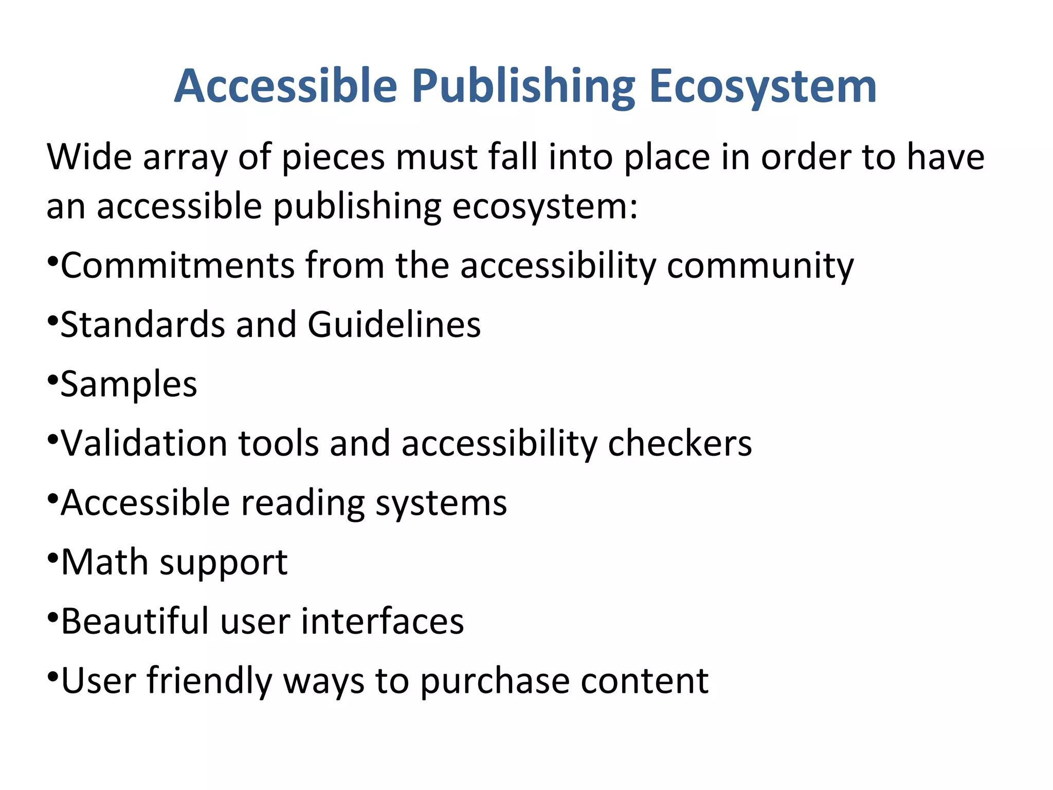 Accessible Publishing Ecosystem
Wide array of pieces must fall into place in order to have
an accessible publishing ecosystem:
•Commitments from the accessibility community
•Standards and Guidelines
•Samples
•Validation tools and accessibility checkers
•Accessible reading systems
•Math support
•Beautiful user interfaces
•User friendly ways to purchase content
 