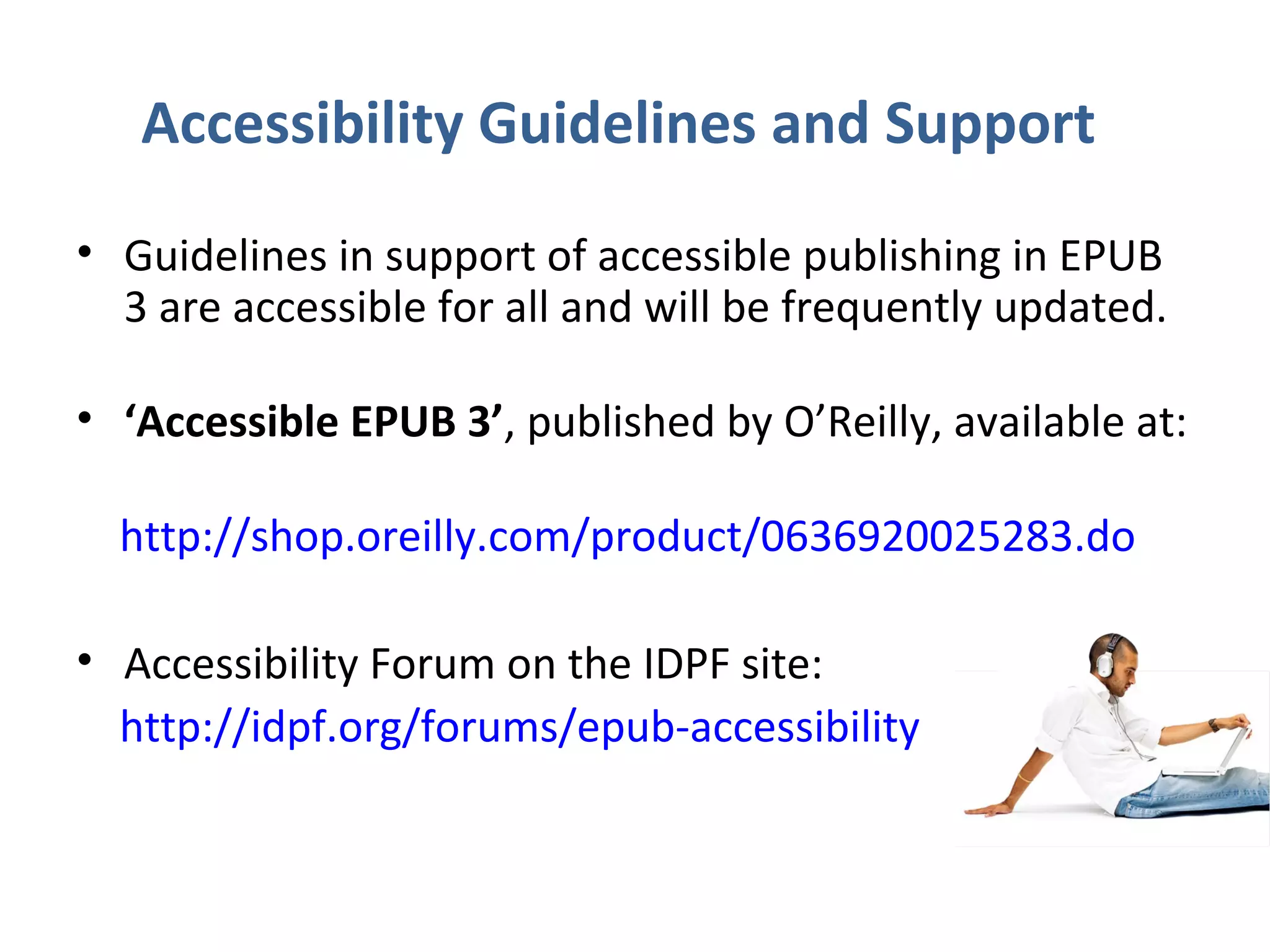 Accessibility Guidelines and Support
• Guidelines in support of accessible publishing in EPUB
  3 are accessible for all and will be frequently updated.

• ‘Accessible EPUB 3’, published by O’Reilly, available at:

  http://shop.oreilly.com/product/0636920025283.do

• Accessibility Forum on the IDPF site:
  http://idpf.org/forums/epub-accessibility
 