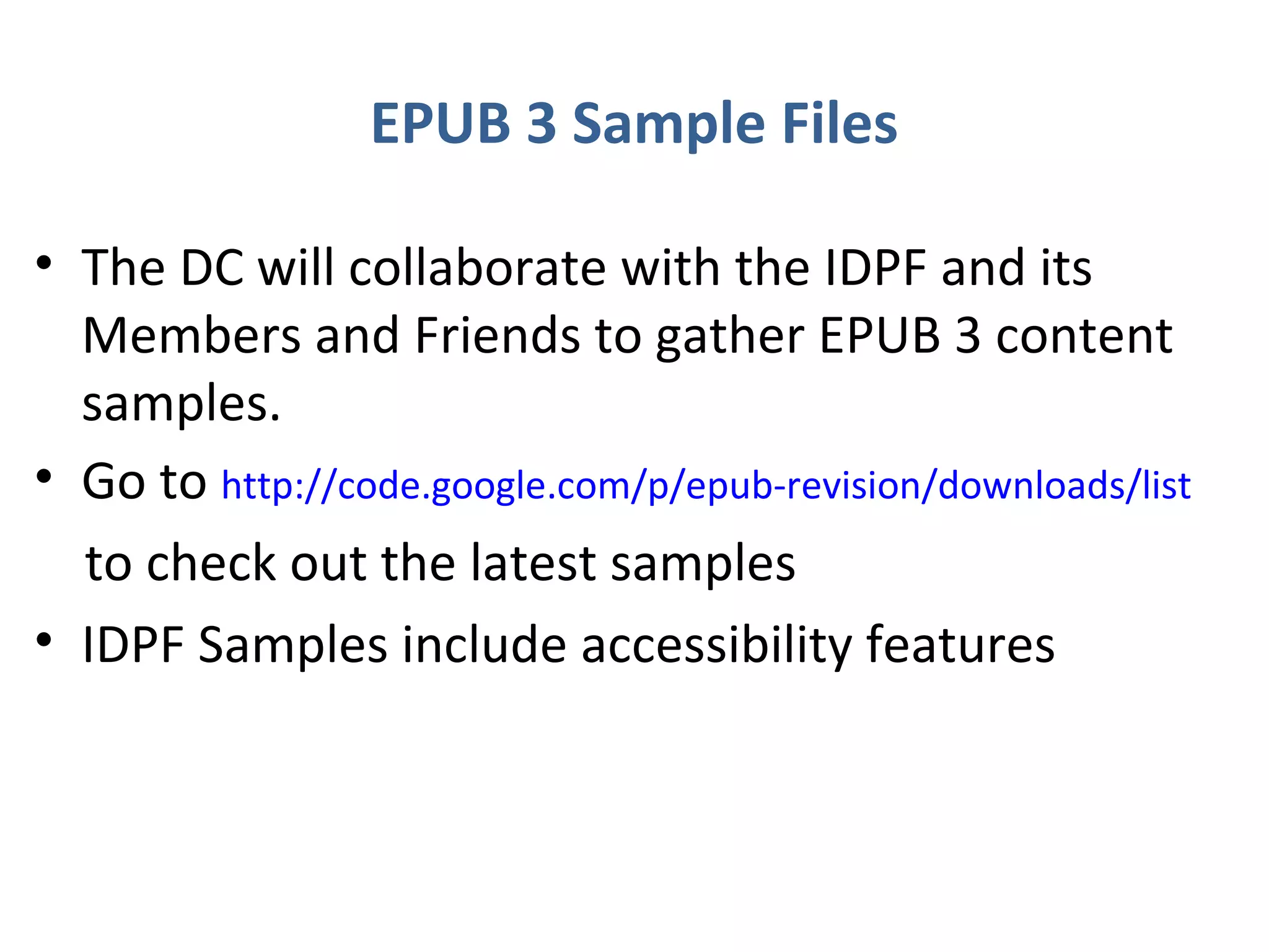 EPUB 3 Sample Files

• The DC will collaborate with the IDPF and its
  Members and Friends to gather EPUB 3 content
  samples.
• Go to http://code.google.com/p/epub-revision/downloads/list
  to check out the latest samples
• IDPF Samples include accessibility features
 