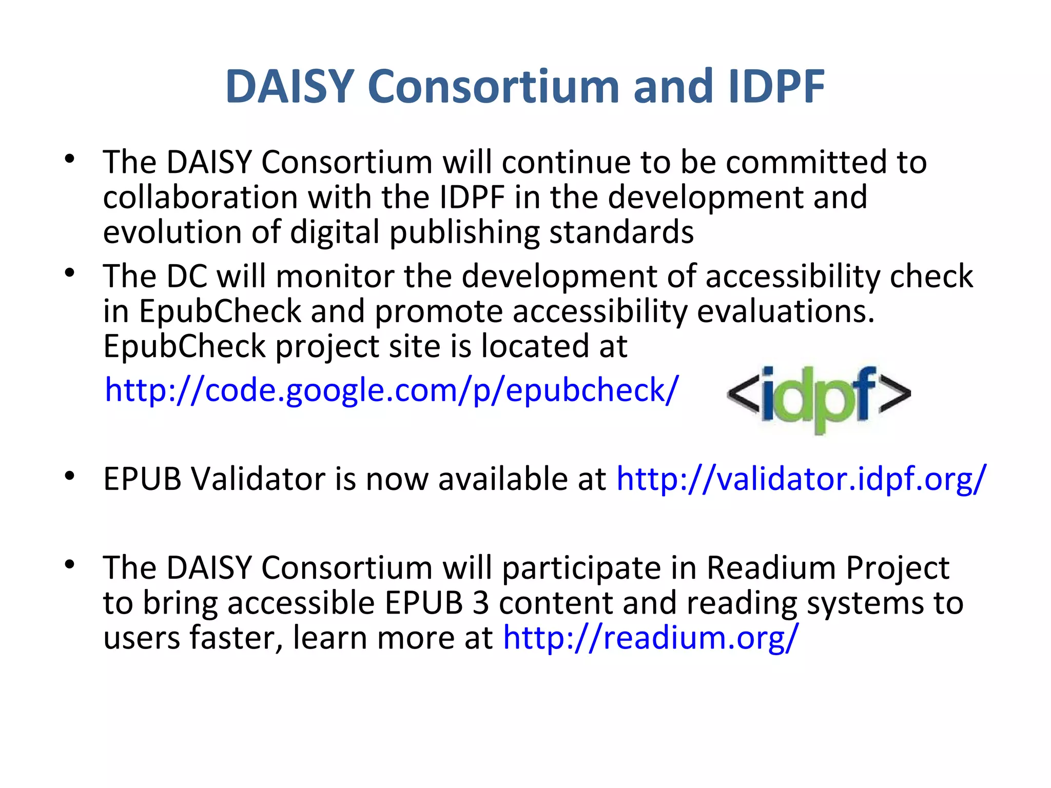DAISY Consortium and IDPF
• The DAISY Consortium will continue to be committed to
  collaboration with the IDPF in the development and
  evolution of digital publishing standards
• The DC will monitor the development of accessibility check
  in EpubCheck and promote accessibility evaluations.
  EpubCheck project site is located at
  http://code.google.com/p/epubcheck/

• EPUB Validator is now available at http://validator.idpf.org/

• The DAISY Consortium will participate in Readium Project
  to bring accessible EPUB 3 content and reading systems to
  users faster, learn more at http://readium.org/
 