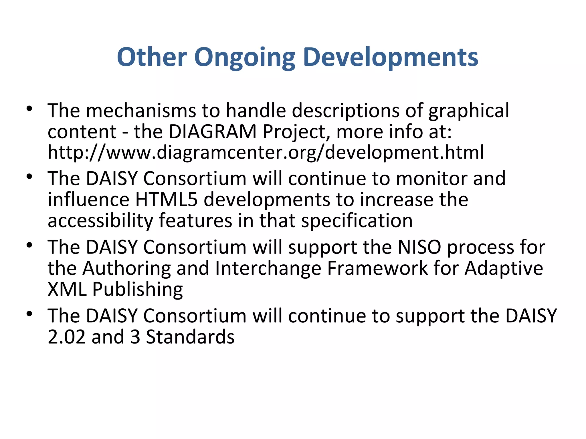 Other Ongoing Developments
• The mechanisms to handle descriptions of graphical
  content - the DIAGRAM Project, more info at:
  http://www.diagramcenter.org/development.html
• The DAISY Consortium will continue to monitor and
  influence HTML5 developments to increase the
  accessibility features in that specification
• The DAISY Consortium will support the NISO process for
  the Authoring and Interchange Framework for Adaptive
  XML Publishing
• The DAISY Consortium will continue to support the DAISY
  2.02 and 3 Standards
 