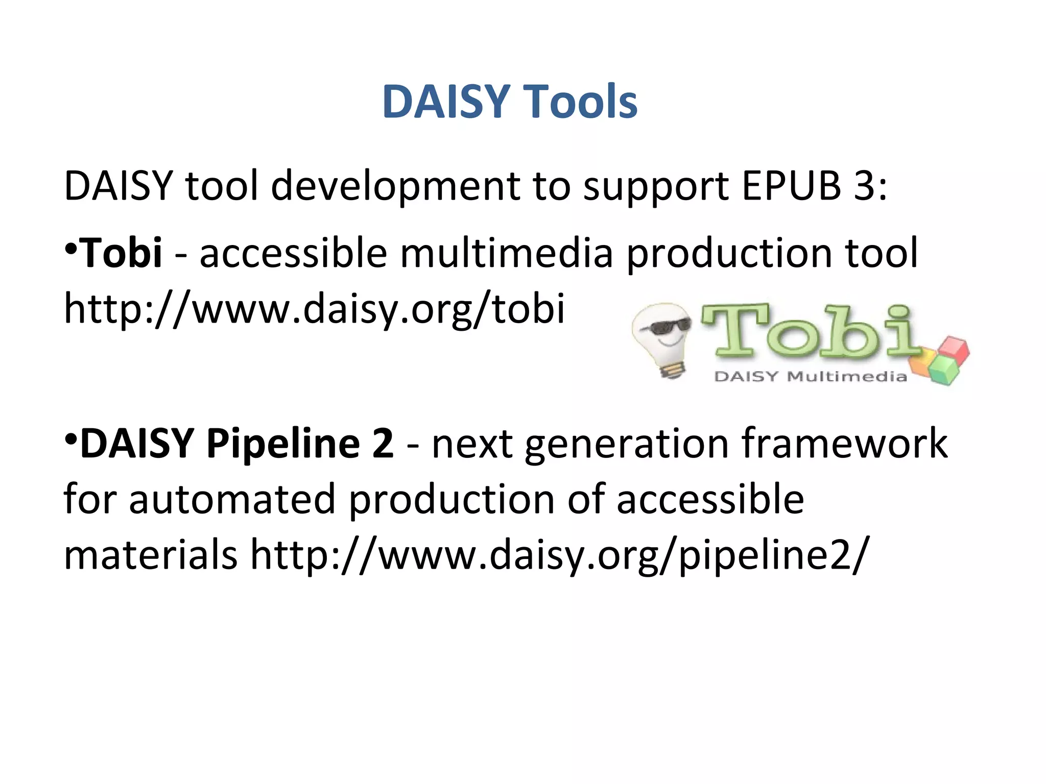 DAISY Tools
DAISY tool development to support EPUB 3:
•Tobi - accessible multimedia production tool
http://www.daisy.org/tobi

•DAISY Pipeline 2 - next generation framework
for automated production of accessible
materials http://www.daisy.org/pipeline2/
 