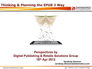 Thinking & Planning the EPUB 3 Way




                     Perspectives by
      Digital Publishing & Retails Solutions Group
                      18th Apr 2012
                                         Sandeep Dhawan
                                  sandeep.dhawan@datamatics.com
 