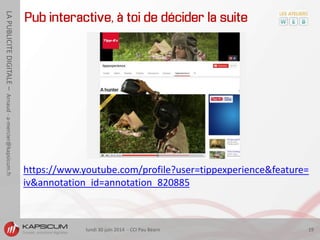 lundi 30 juin 2014 - CCI Pau Béarn 19
LAPUBLICITEDIGITALE–Arnaud-a-mercier@kapsicum.fr
Pub interactive, à toi de décider la suite
https://www.youtube.com/profile?user=tippexperience&feature=
iv&annotation_id=annotation_820885
 