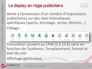lundi 30 juin 2014 - CCI Pau Béarn 21
LAPUBLICITEDIGITALE–Arnaud-a-mercier@kapsicum.fr
Le display en régie publicitaire
Vente à l’annonceur d’un nombre d’impressions
publicitaires sur des sites thématiques
spécifiques (sports, bricolage, senior, féminin…)
Ciblage :
Facturation souvent au CPM (5 à 15 €) varie en
fonction de l’audience, l’emplacement, format et
part de voix
Affichage géolocalisé.
 