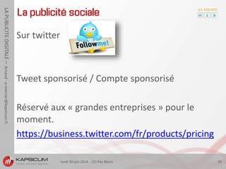 lundi 30 juin 2014 - CCI Pau Béarn 26
LAPUBLICITEDIGITALE–Arnaud-a-mercier@kapsicum.fr
La publicité sociale
Sur twitter
Tweet sponsorisé / Compte sponsorisé
Réservé aux « grandes entreprises » pour le
moment.
https://business.twitter.com/fr/products/pricing
 