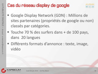 lundi 30 juin 2014 - CCI Pau Béarn 30
LAPUBLICITEDIGITALE–Arnaud-a-mercier@kapsicum.fr
Cas du réseau display de google
 Google Display Network (GDN) : Millions de
sites partenaires (propriétés de google ou non)
classés par catégories.
 Touche 70 % des surfers dans + de 100 pays,
dans 20 langues
 Différents formats d’annonce : texte, image,
vidéo
 