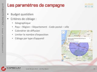 lundi 30 juin 2014 - CCI Pau Béarn 33
LAPUBLICITEDIGITALE–Arnaud-a-mercier@kapsicum.fr
Les paramètres de campagne
 Budget quotidien
 Critères de ciblage :
• Géographique
• Pays – Région – Département - Code postal – ville
• Calendrier de diffusion
• Limiter le nombre d’exposition
• Ciblage par type d’appareil
 