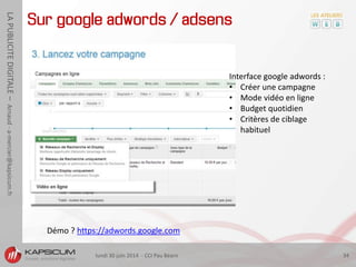 lundi 30 juin 2014 - CCI Pau Béarn 34
LAPUBLICITEDIGITALE–Arnaud-a-mercier@kapsicum.fr
Sur google adwords / adsens
Interface google adwords :
• Créer une campagne
• Mode vidéo en ligne
• Budget quotidien
• Critères de ciblage
habituel
Démo ? https://adwords.google.com
 