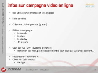 lundi 30 juin 2014 - CCI Pau Béarn 35
LAPUBLICITEDIGITALE–Arnaud-a-mercier@kapsicum.fr
Infos sur campagne vidéo en ligne
• Des utilisateurs nombreux et très engagés
• Faire sa vidéo
• Créer une chaine youtube (gratuit)
• Définir la campagne
• In-search
• In-slate
• In-display
• -In-stream
• Cout par vue (CPV) : système d’enchère
• Définition cpv max, pas nécessairement le cout payé par vue (mais souvent…)
• Facturation « True View » :
• Cibler les utilisateurs :
• Par âge
 