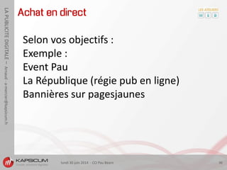 lundi 30 juin 2014 - CCI Pau Béarn 36
LAPUBLICITEDIGITALE–Arnaud-a-mercier@kapsicum.fr
Achat en direct
Selon vos objectifs :
Exemple :
Event Pau
La République (régie pub en ligne)
Bannières sur pagesjaunes
 