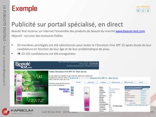 lundi 30 juin 2014 - CCI Pau Béarn 39
LAPUBLICITEDIGITALE–Arnaud-a-mercier@kapsicum.fr
Exemple
Publicité sur portail spécialisé, en direct
Beauté Test recense sur internet l’ensemble des produits de beauté du marché www.beaute-test.com
Objectif : recruter des testeuses fiables
 50 membres privilégiés ont été sélectionnés pour tester le l’Emulsion Fine SPF 15 après étude de leur
candidature en fonction de leur âge et de leur problématique de peau.
  23 225 candidatures ont été enregistrées
 