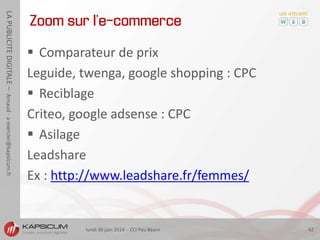 lundi 30 juin 2014 - CCI Pau Béarn 42
LAPUBLICITEDIGITALE–Arnaud-a-mercier@kapsicum.fr
 Comparateur de prix
Leguide, twenga, google shopping : CPC
 Reciblage
Criteo, google adsense : CPC
 Asilage
Leadshare
Ex : http://www.leadshare.fr/femmes/
Zoom sur l’e-commerce
 