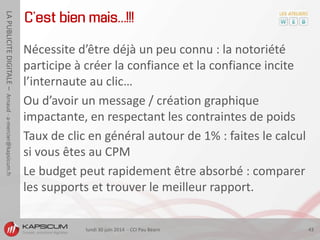 lundi 30 juin 2014 - CCI Pau Béarn 43
LAPUBLICITEDIGITALE–Arnaud-a-mercier@kapsicum.fr
C’est bien mais… !!!
Nécessite d’être déjà un peu connu : la notoriété
participe à créer la confiance et la confiance incite
l’internaute au clic…
Ou d’avoir un message / création graphique
impactante, en respectant les contraintes de poids
Taux de clic en général autour de 1% : faites le calcul
si vous êtes au CPM
Le budget peut rapidement être absorbé : comparer
les supports et trouver le meilleur rapport.
 
