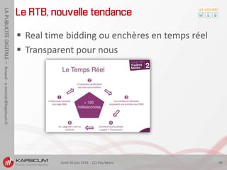 lundi 30 juin 2014 - CCI Pau Béarn 44
LAPUBLICITEDIGITALE–Arnaud-a-mercier@kapsicum.fr
Le RTB, nouvelle tendance
 Real time bidding ou enchères en temps réel
 Transparent pour nous
 