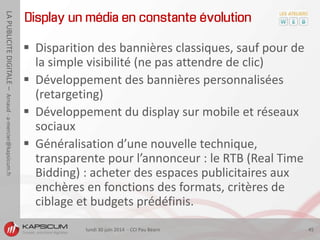 lundi 30 juin 2014 - CCI Pau Béarn 45
LAPUBLICITEDIGITALE–Arnaud-a-mercier@kapsicum.fr
Display un média en constante évolution
 Disparition des bannières classiques, sauf pour de
la simple visibilité (ne pas attendre de clic)
 Développement des bannières personnalisées
(retargeting)
 Développement du display sur mobile et réseaux
sociaux
 Généralisation d’une nouvelle technique,
transparente pour l’annonceur : le RTB (Real Time
Bidding) : acheter des espaces publicitaires aux
enchères en fonctions des formats, critères de
ciblage et budgets prédéfinis.
 