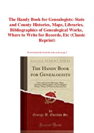 The Handy Book for Genealogists: State
and County Histories, Maps, Libraries,
Bibliographies of Genealogical Works,
Where to Write for Records, Etc (Classic
Reprint)
To download this book the link on the page 5
 