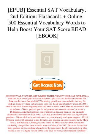 [EPUB] Essential SAT Vocabulary,
2nd Edition: Flashcards + Online:
500 Essential Vocabulary Words to
Help Boost Your SAT Score READ
[EBOOK]
500 ESSENTIAL VOCABULARY WORDS TO HELP BOOST YOUR SAT SCORE! Now
with two ways to use: physical cards in the box, plus access to the full deck online.The
Princeton Review's Essential SAT Vocabulary provides an easy and effective way for
students to improve their verbal section scores on the all-important SAT exam. The 500
cards in this deck feature frequently-used and need-to-know words from the exam itself. This
set includes:- Words, parts of speech, and pronunciations on the front of each card -
Definitions, contextual sentence, and synonyms on the card back, so you can really
understand and remember each word - All cards accessible online when you register your
purchase - Color-coded scale under the cover so you can easily track your progress - PLUS!
50 bonus cards with important terms, formulas, and practice question prompts for the Math,
Essay, and Reading & Writing sections of the SATThis revised edition reflects the
vocabulary changes that came with the newest version of the SAT. Plus now, for the first
time, students get two studying channels for the same price: the physical card deck, plus
online access to a digital version of the same deck for even greater studying flexibility!
 