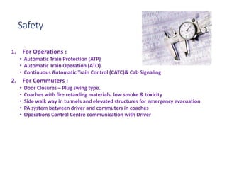 Safety
1. For Operations :
• Automatic Train Protection (ATP)
• Automatic Train Operation (ATO)
• Continuous Automatic Train Control (CATC)& Cab Signaling
2. For Commuters :
• Door Closures – Plug swing type.
• Coaches with fire retarding materials, low smoke & toxicity
• Side walk way in tunnels and elevated structures for emergency evacuation
• PA system between driver and commuters in coaches
• Operations Control Centre communication with Driver
 